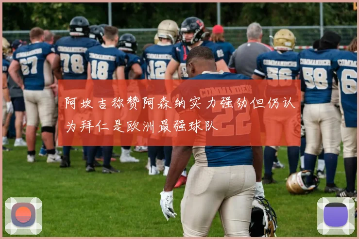 阿坎吉称赞阿森纳实力强劲但仍认为拜仁是欧洲最强球队