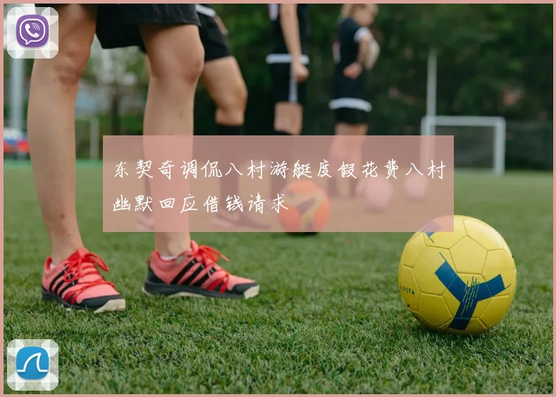 东契奇调侃八村游艇度假花费八村幽默回应借钱请求