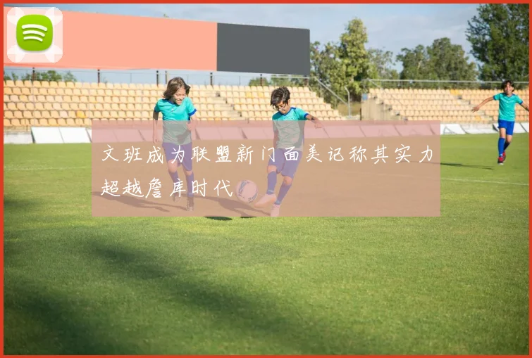 文班成为联盟新门面美记称其实力超越詹库时代