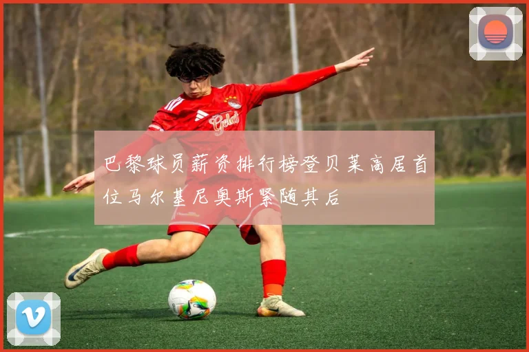 巴黎球员薪资排行榜登贝莱高居首位马尔基尼奥斯紧随其后