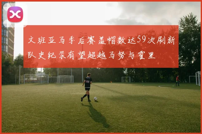 文班亚马季后赛盖帽数达59次刷新队史纪录有望超越马努与霍里