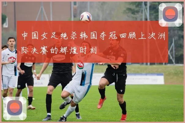 中国女足绝杀韩国夺冠回顾上次洲际决赛的辉煌时刻