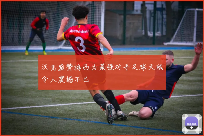沃克盛赞梅西为最强对手足球天赋令人震撼不已