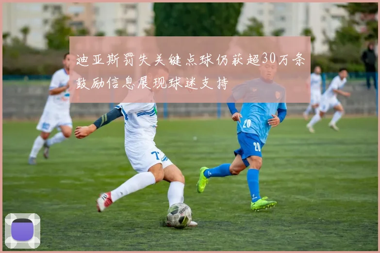 迪亚斯罚失关键点球仍获超30万条鼓励信息展现球迷支持