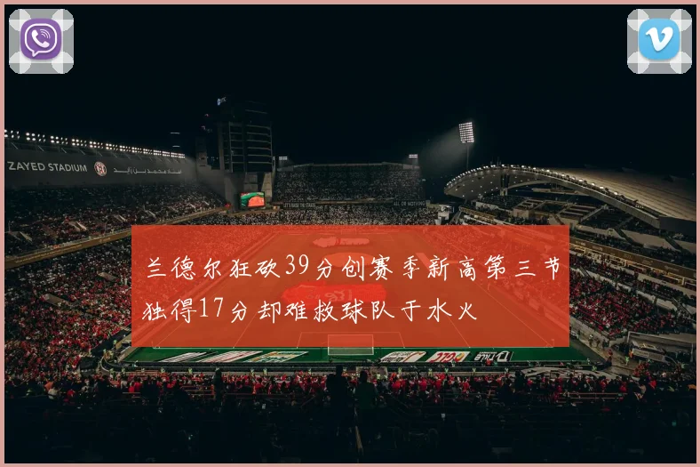 兰德尔狂砍39分创赛季新高第三节独得17分却难救球队于水火