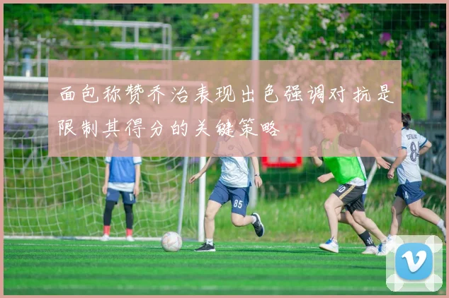面包称赞乔治表现出色强调对抗是限制其得分的关键策略