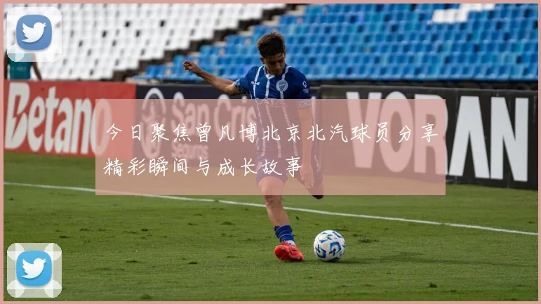 今日聚焦曾凡博北京北汽球员分享精彩瞬间与成长故事