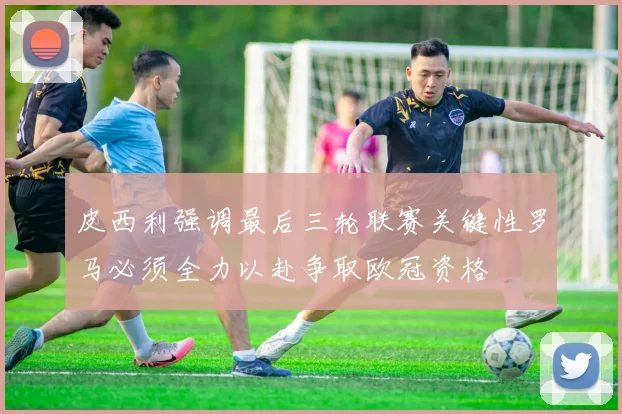 皮西利强调最后三轮联赛关键性罗马必须全力以赴争取欧冠资格
