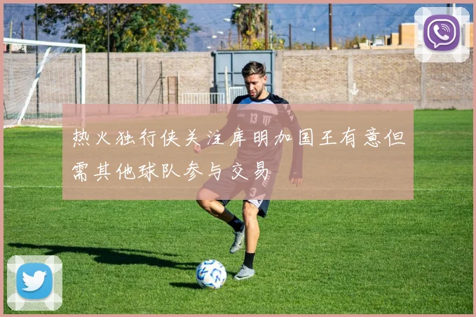热火独行侠关注库明加国王有意但需其他球队参与交易