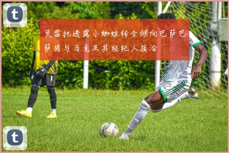 莫雷托透露小蜘蛛转会倾向巴萨巴萨将与马竞及其经纪人接洽