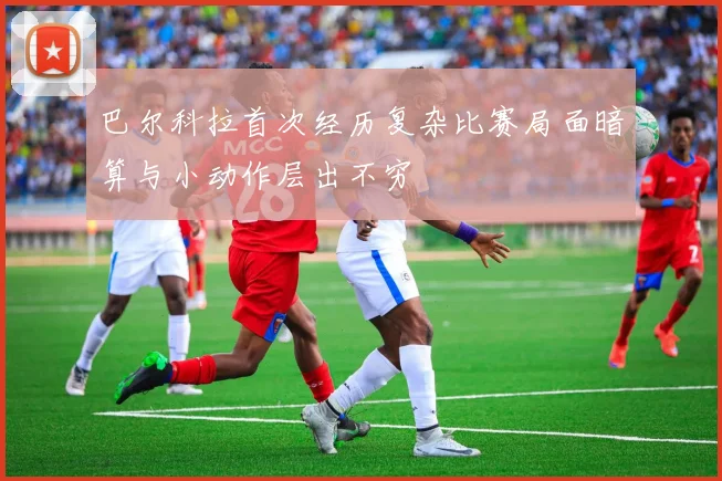 巴尔科拉首次经历复杂比赛局面暗算与小动作层出不穷