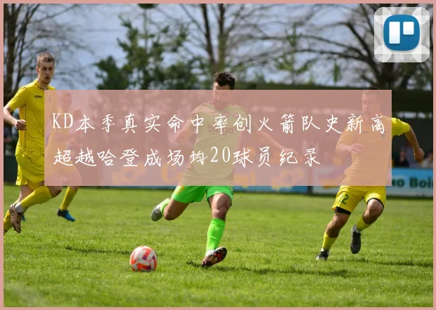 KD本季真实命中率创火箭队史新高超越哈登成场均20球员纪录