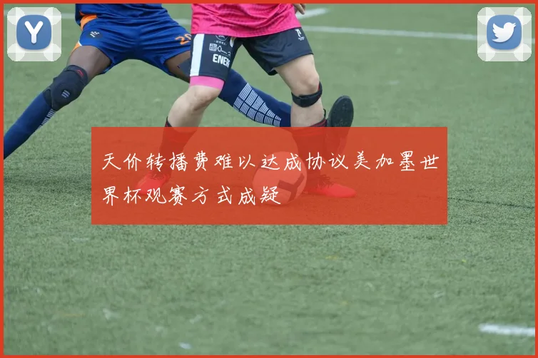 天价转播费难以达成协议美加墨世界杯观赛方式成疑