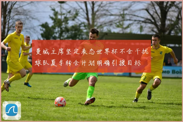曼城主席坚定表态世界杯不会干扰球队夏季转会计划明确引援目标
